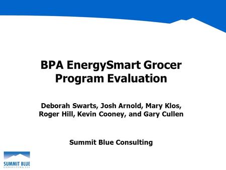 BPA EnergySmart Grocer Program Evaluation Deborah Swarts, Josh Arnold, Mary Klos, Roger Hill, Kevin Cooney, and Gary Cullen Summit Blue Consulting.
