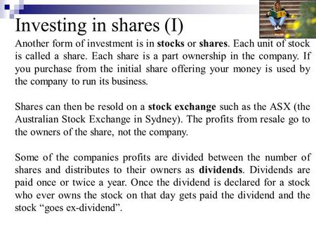 Investing in shares (I) Another form of investment is in stocks or shares. Each unit of stock is called a share. Each share is a part ownership in the.