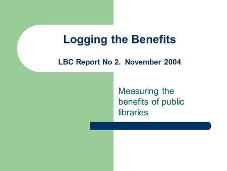 Logging the Benefits LBC Report No 2. November 2004 Measuring the benefits of public libraries.