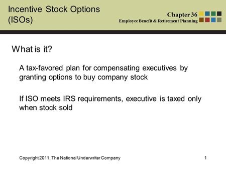 Chapter 36 Employee Benefit & Retirement Planning Incentive Stock Options (ISOs) Copyright 2011, The National Underwriter Company1 A tax-favored plan for.