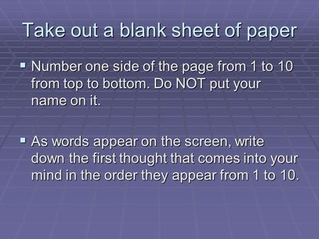 Take out a blank sheet of paper  Number one side of the page from 1 to 10 from top to bottom. Do NOT put your name on it.  As words appear on the screen,