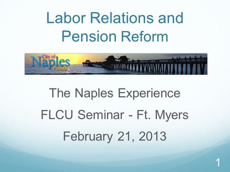 1 Labor Relations and Pension Reform The Naples Experience FLCU Seminar - Ft. Myers February 21, 2013.