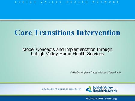 Care Transitions Intervention Model Concepts and Implementation through Lehigh Valley Home Health Services Vickie Cunningham, Tracey Wilds and Karen Panik.