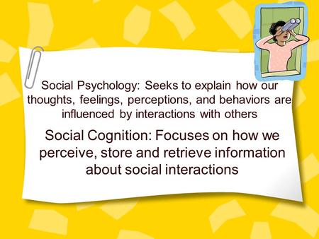 Social Psychology: Seeks to explain how our thoughts, feelings, perceptions, and behaviors are influenced by interactions with others Social Cognition: