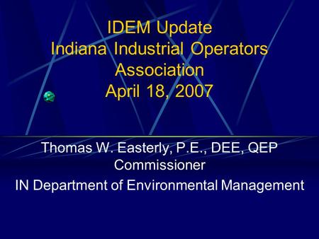 IDEM Update Indiana Industrial Operators Association April 18, 2007 Thomas W. Easterly, P.E., DEE, QEP Commissioner IN Department of Environmental Management.