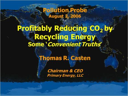 Pollution Probe August 2, 2006 Profitably Reducing CO 2 by Recycling Energy Some ‘Convenient Truths’ Thomas R. Casten Chairman & CEO Primary Energy, LLC.