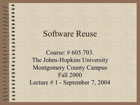 Software Reuse Course: # 605.703. The Johns-Hopkins University Montgomery County Campus Fall 2000 Lecture # 1 - September 7, 2004.