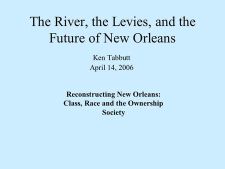 The River, the Levies, and the Future of New Orleans Ken Tabbutt April 14, 2006 Reconstructing New Orleans: Class, Race and the Ownership Society.