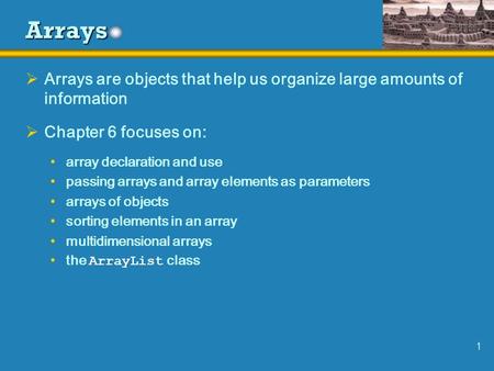 1 Arrays  Arrays are objects that help us organize large amounts of information  Chapter 6 focuses on: array declaration and use passing arrays and array.