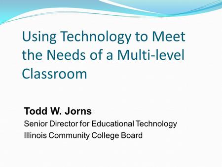 Using Technology to Meet the Needs of a Multi-level Classroom Todd W. Jorns Senior Director for Educational Technology Illinois Community College Board.