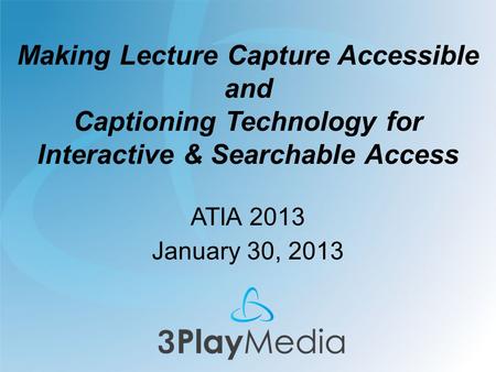 Making Lecture Capture Accessible and Captioning Technology for Interactive & Searchable Access ATIA 2013 January 30, 2013.
