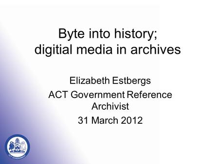 Byte into history; digitial media in archives Elizabeth Estbergs ACT Government Reference Archivist 31 March 2012.