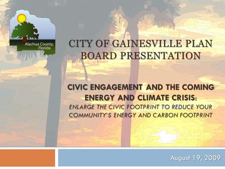 CITY OF GAINESVILLE PLAN BOARD PRESENTATION CIVIC ENGAGEMENT AND THE COMING ENERGY AND CLIMATE CRISIS: ENLARGE THE CIVIC FOOTPRINT TO REDUCE YOUR COMMUNITY’S.