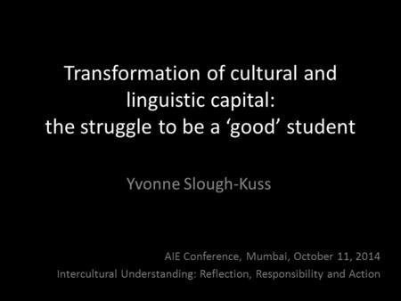 Transformation of cultural and linguistic capital: the struggle to be a ‘good’ student Yvonne Slough-Kuss AIE Conference, Mumbai, October 11, 2014 Intercultural.