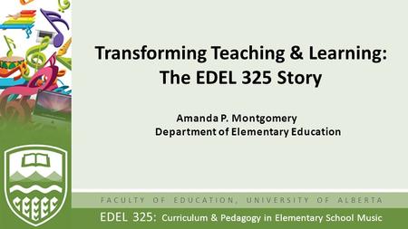 FACULTY OF EDUCATION, UNIVERSITY OF ALBERTA EDEL 325: Curriculum & Pedagogy in Elementary School Music Transforming Teaching & Learning: The EDEL 325 Story.