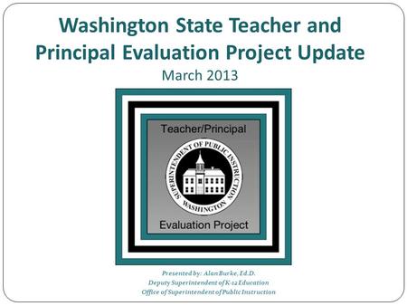 Washington State Teacher and Principal Evaluation Project Update March 2013 Presented by: Alan Burke, Ed.D. Deputy Superintendent of K-12 Education Office.
