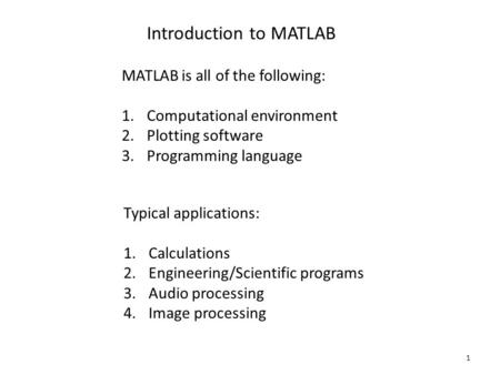 1 Introduction to MATLAB MATLAB is all of the following: 1.Computational environment 2.Plotting software 3.Programming language Typical applications: 1.Calculations.