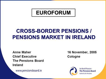 CROSS-BORDER PENSIONS / PENSIONS MARKET IN IRELAND Anne Maher 16 November, 2005 Chief Executive Cologne The Pensions Board Ireland EUROFORUM.