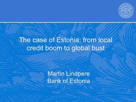 Martin Lindpere Bank of Estonia The case of Estonia: from local credit boom to global bust.