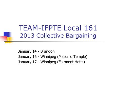 TEAM-IFPTE Local 161 2013 Collective Bargaining January 14 - Brandon January 16 - Winnipeg (Masonic Temple) January 17 - Winnipeg (Fairmont Hotel)