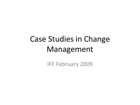 Case Studies in Change Management IFF February 2009.
