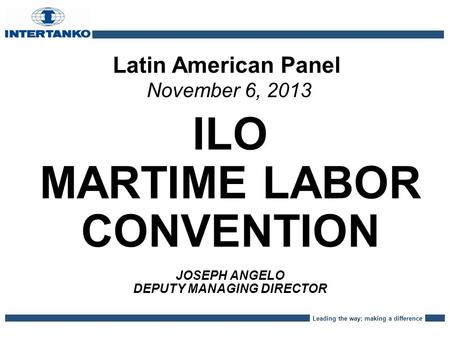 Leading the way; making a difference Latin American Panel November 6, 2013 ILO MARTIME LABOR CONVENTION JOSEPH ANGELO DEPUTY MANAGING DIRECTOR.
