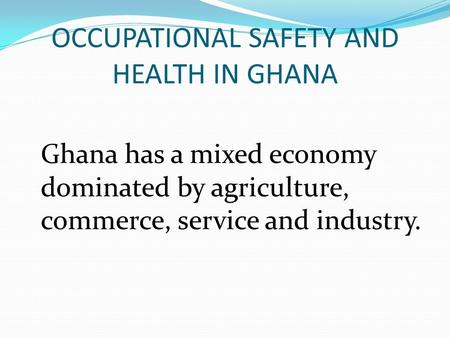 OCCUPATIONAL SAFETY AND HEALTH IN GHANA Ghana has a mixed economy dominated by agriculture, commerce, service and industry.