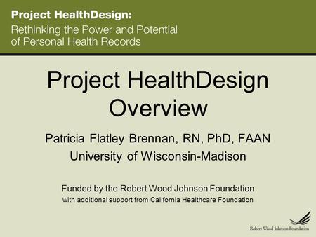 Project HealthDesign Overview Patricia Flatley Brennan, RN, PhD, FAAN University of Wisconsin-Madison Funded by the Robert Wood Johnson Foundation with.