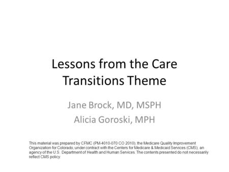 Lessons from the Care Transitions Theme Jane Brock, MD, MSPH Alicia Goroski, MPH This material was prepared by CFMC (PM-4010-070 CO 2010), the Medicare.