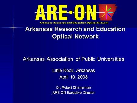 Arkansas Research and Education Optical Network Arkansas Association of Public Universities Little Rock, Arkansas April 10, 2008 Dr. Robert Zimmerman ARE-ON.