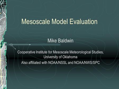 Mesoscale Model Evaluation Mike Baldwin Cooperative Institute for Mesoscale Meteorological Studies, University of Oklahoma Also affiliated with NOAA/NSSL.