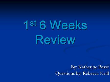 1 st 6 Weeks Review By: Katherine Pease Questions by: Rebecca Neill.