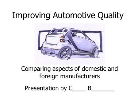 Improving Automotive Quality Comparing aspects of domestic and foreign manufacturers Presentation by C____ B_______.