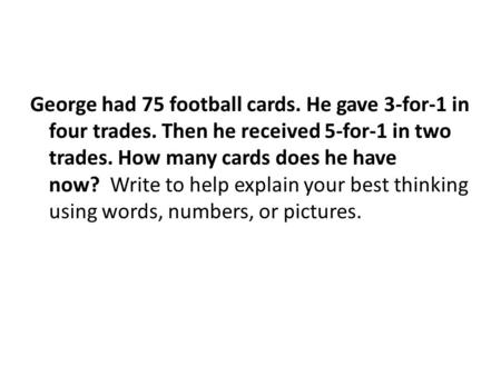 George had 75 football cards. He gave 3-for-1 in four trades. Then he received 5-for-1 in two trades. How many cards does he have now? Write to help explain.