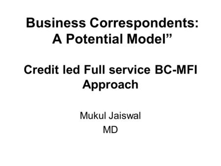 Credit led Full service BC-MFI Approach Mukul Jaiswal MD Business Correspondents: A Potential Model”