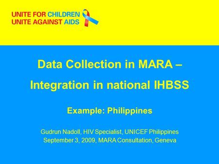 1 Data Collection in MARA – Integration in national IHBSS Example: Philippines Gudrun Nadoll, HIV Specialist, UNICEF Philippines September 3, 2009, MARA.