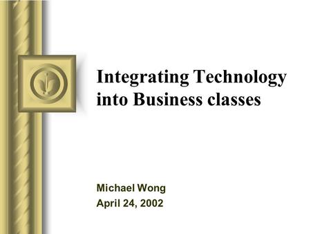 Integrating Technology into Business classes Michael Wong April 24, 2002 This presentation will probably involve audience discussion, which will create.