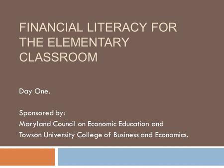FINANCIAL LITERACY FOR THE ELEMENTARY CLASSROOM Day One. Sponsored by: Maryland Council on Economic Education and Towson University College of Business.