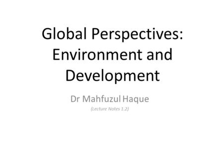 Global Perspectives: Environment and Development Dr Mahfuzul Haque (Lecture Notes 1.2)