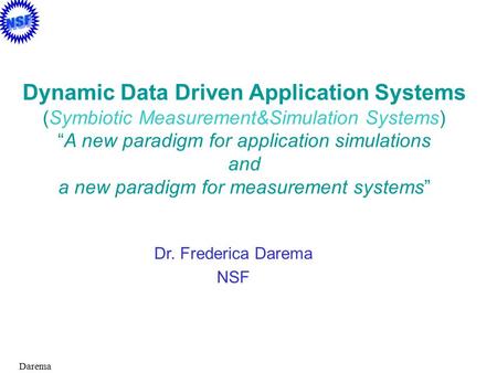 Darema Dr. Frederica Darema NSF Dynamic Data Driven Application Systems (Symbiotic Measurement&Simulation Systems) “A new paradigm for application simulations.
