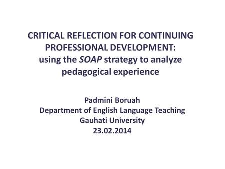 CRITICAL REFLECTION FOR CONTINUING PROFESSIONAL DEVELOPMENT: using the SOAP strategy to analyze pedagogical experience Padmini Boruah Department of English.