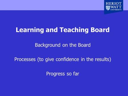 Heriot-Watt University, Edinburgh, UK Learning and Teaching Board Background on the Board Processes (to give confidence in the results) Progress so far.