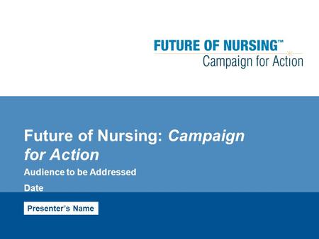 Future of Nursing: Campaign for Action Audience to be Addressed Date Presenter’s Name.