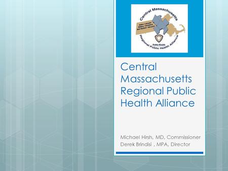 Central Massachusetts Regional Public Health Alliance Michael Hirsh, MD, Commissioner Derek Brindisi, MPA, Director.