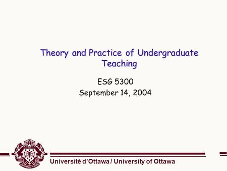 Université d’Ottawa / University of Ottawa Theory and Practice of Undergraduate Teaching ESG 5300 September 14, 2004.