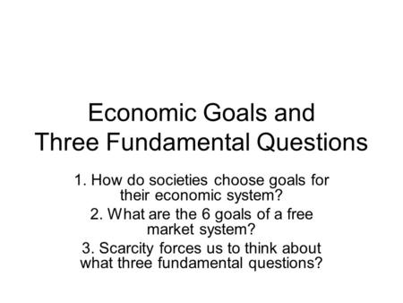 Economic Goals and Three Fundamental Questions 1. How do societies choose goals for their economic system? 2. What are the 6 goals of a free market system?