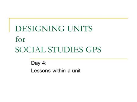 DESIGNING UNITS for SOCIAL STUDIES GPS Day 4: Lessons within a unit.