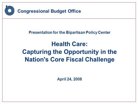 Congressional Budget Office Presentation for the Bipartisan Policy Center Health Care: Capturing the Opportunity in the Nation's Core Fiscal Challenge.