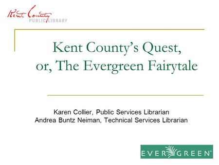 Kent County’s Quest, or, The Evergreen Fairytale Karen Collier, Public Services Librarian Andrea Buntz Neiman, Technical Services Librarian.