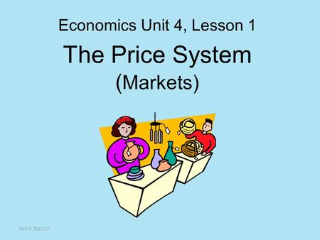 The Price System ( Markets) ©2012, TESCCC Economics Unit 4, Lesson 1.